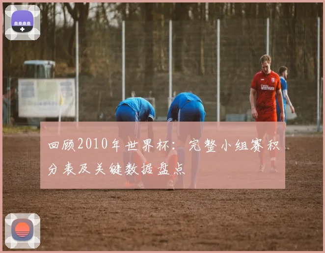 回顾2010年世界杯：完整小组赛积分表及关键数据盘点