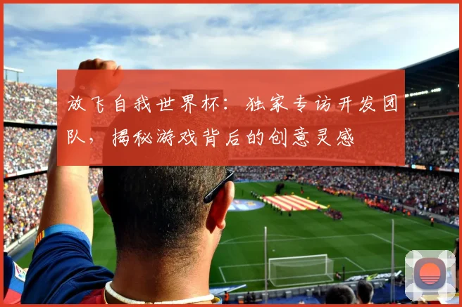 放飞自我世界杯：独家专访开发团队，揭秘游戏背后的创意灵感