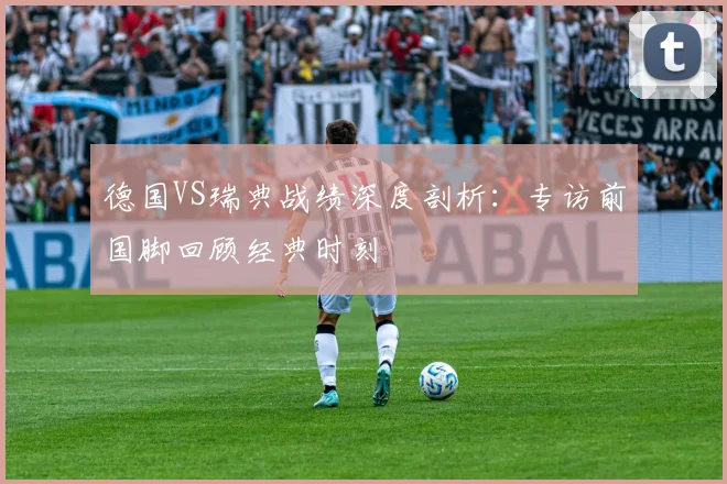 德国VS瑞典战绩深度剖析:专访前国脚回顾经典时刻
