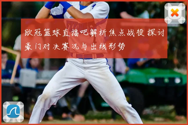 欧冠篮球直播吧解析焦点战役 探讨豪门对决赛况与出线形势