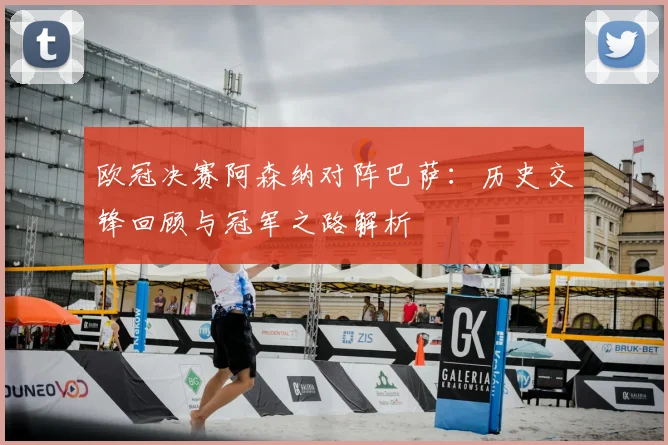 欧冠决赛阿森纳对阵巴萨：历史交锋回顾与冠军之路解析