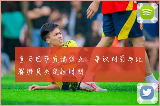 皇马巴萨直播焦点：争议判罚与比赛胜负决定性时刻