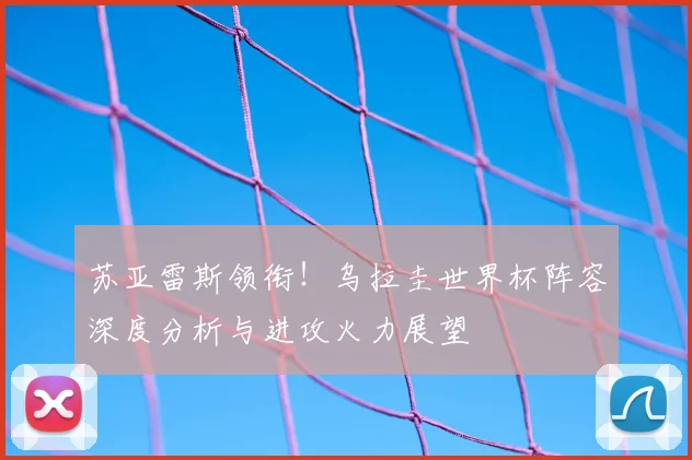 苏亚雷斯领衔！乌拉圭世界杯阵容深度分析与进攻火力展望