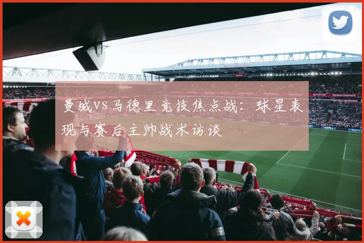 曼城vs马德里竞技焦点战：球星表现与赛后主帅战术访谈