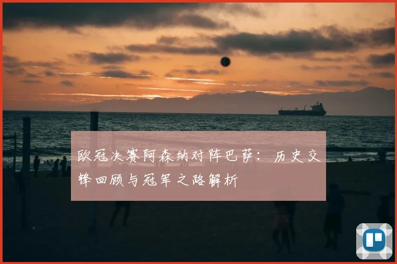 欧冠决赛阿森纳对阵巴萨：历史交锋回顾与冠军之路解析